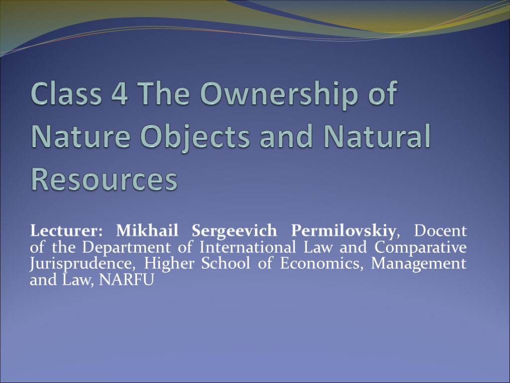 Class 4 The Ownership of Nature Objects and Natural Resources Lecturer: Mikhail Sergeevich Permilovskiy,